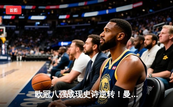 欧冠八强战现史诗逆转！曼城主场3-2绝杀拜仁，哈兰德双响定乾坤