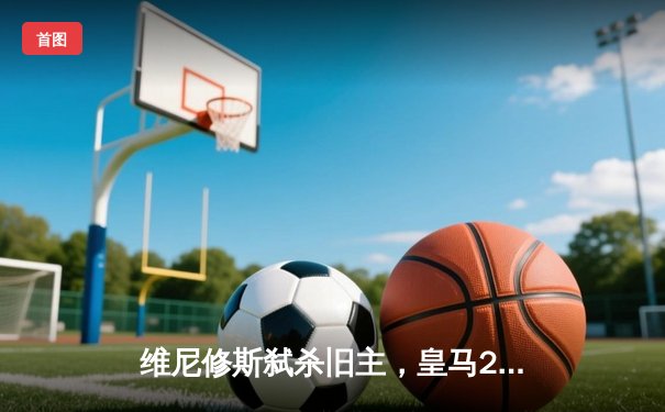 维尼修斯弑杀旧主，皇马2-0力克多特问鼎队史第15座欧冠