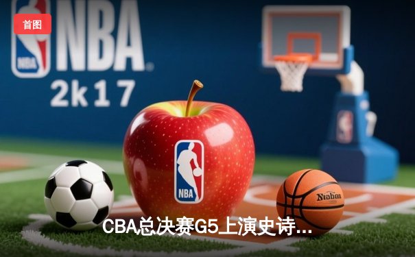 CBA总决赛G5上演史诗逆转 辽宁男篮加时鏖战卫冕总冠军