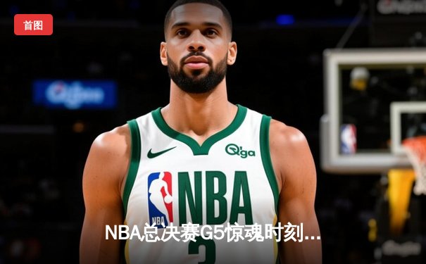 NBA总决赛G5惊魂时刻：凯尔特人逆转勇士夺赛点