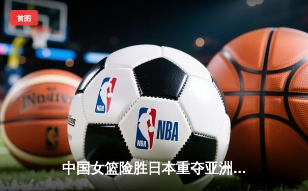 中国女篮险胜日本重夺亚洲杯，韩旭23+15荣膺MVP