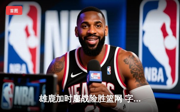 雄鹿加时鏖战险胜篮网 字母哥44分20篮板创赛季新高