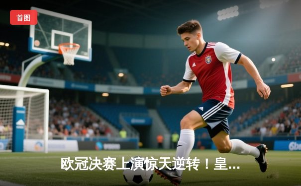 欧冠决赛上演惊天逆转！皇家马德里3-1力克多特蒙德，维尼修斯独造三球封神