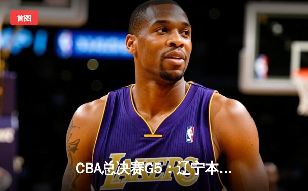 CBA总决赛G5：辽宁本钢加时险胜广东宏远，赵继伟37分加冕FMVP